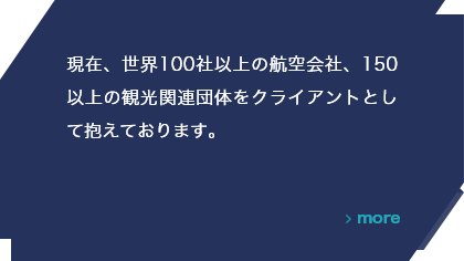 現在、世界100社以上の航空会社、150以上の観光関連団体をクライアントとして抱えております。