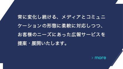 常に変化し続ける、メディアとコミュニケーションの形態に柔軟に対応しつつ、お客様のニーズにあった広報サービスを提案・展開いたします。