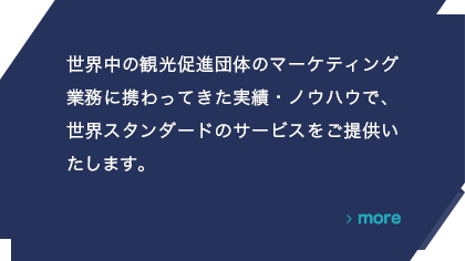 世界中の観光促進団体のマーケティング業務に携わってきた実績・ノウハウで、世界スタンダードのサービスをご提供いたします。