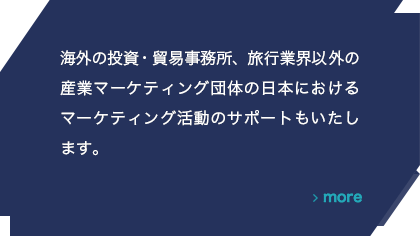 海外の投資・貿易事務所、旅行業界以外の産業マーケティング団体の日本におけるマーケティング活動のサポートもいたします。