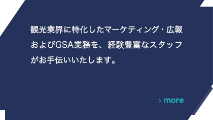 観光業界に特化したマーケティング・広報およびGSA業務を、経験豊富なスタッフがお手伝いいたします。