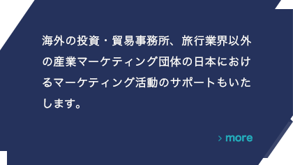 海外の投資・貿易事務所、旅行業界以外の産業マーケティング団体の日本におけるマーケティング活動のサポートもいたします。